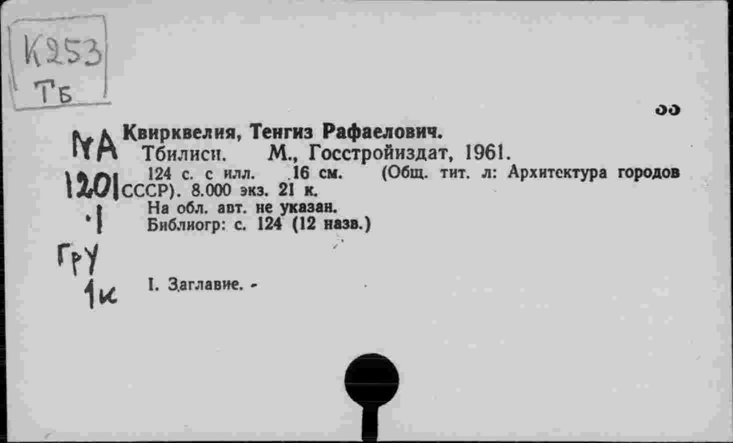 ﻿оо
». к Квирквелия, Тенгиз Рафаелович.
ПН Тбилиси. М., Госстройиздат, 1961.
ІЛЛІ 124 с. с илл. 16 см. (Общ. тит. л: Архитектура городов 1Л(/|СССР). 8.000 экз. 21 к.
(На обл. авт. не указан.
Библиогр: с. 124 (12 назв.)
ггУ
І. Заглавие. -